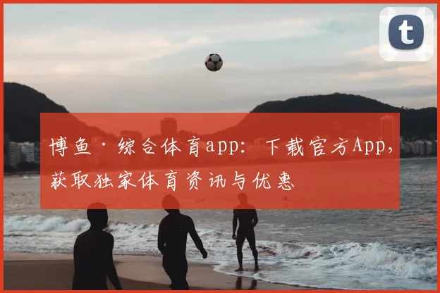 博鱼·综合体育app：下载官方App，获取独家体育资讯与优惠