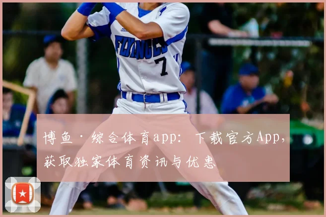 博鱼·综合体育app：下载官方App，获取独家体育资讯与优惠