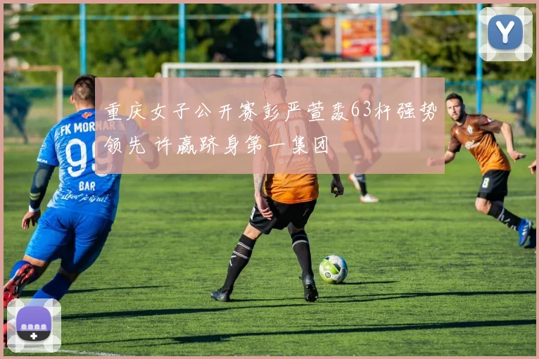 重庆女子公开赛彭严萱轰63杆强势领先 许赢跻身第一集团