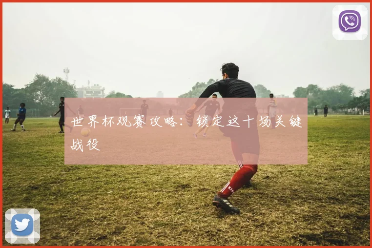 世界杯观赛攻略：锁定这十场关键战役