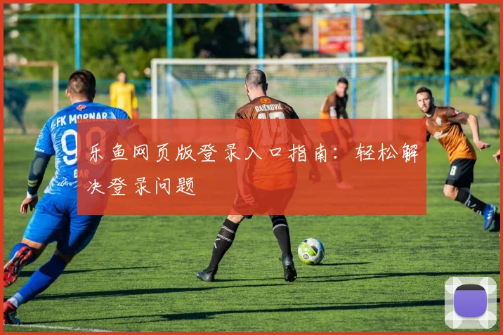 乐鱼网页版登录入口指南：轻松解决登录问题